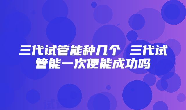 三代试管能种几个 三代试管能一次便能成功吗