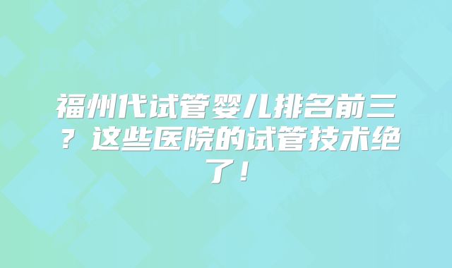 福州代试管婴儿排名前三?这些医院的试管技术绝了!