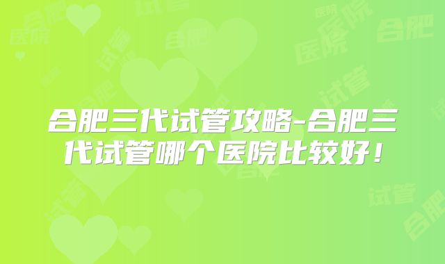 合肥三代试管攻略-合肥三代试管哪个医院比较好！