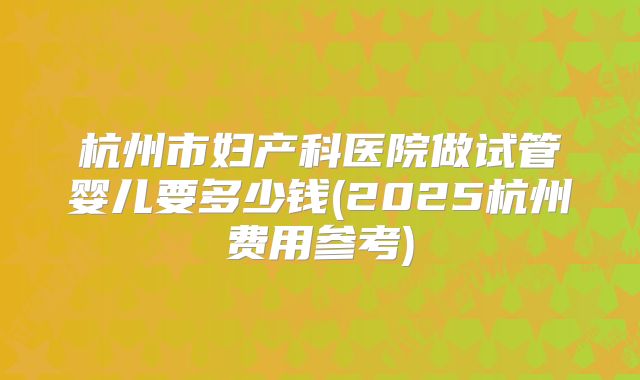 杭州市妇产科医院做试管婴儿要多少钱(2025杭州费用参考)