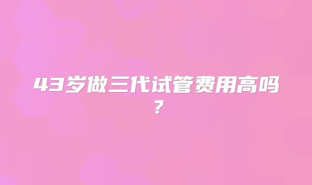 43岁做三代试管费用高吗？