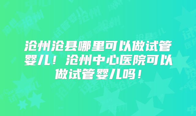 沧州沧县哪里可以做试管婴儿！沧州中心医院可以做试管婴儿吗！