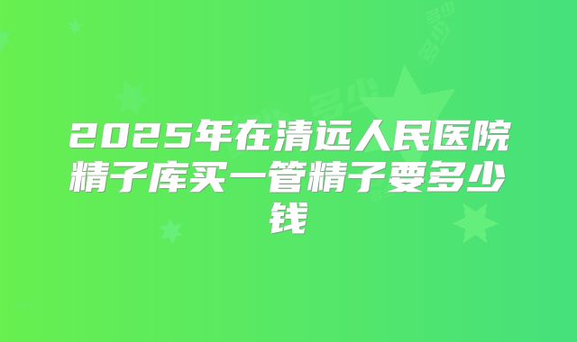 2025年在清远人民医院精子库买一管精子要多少钱