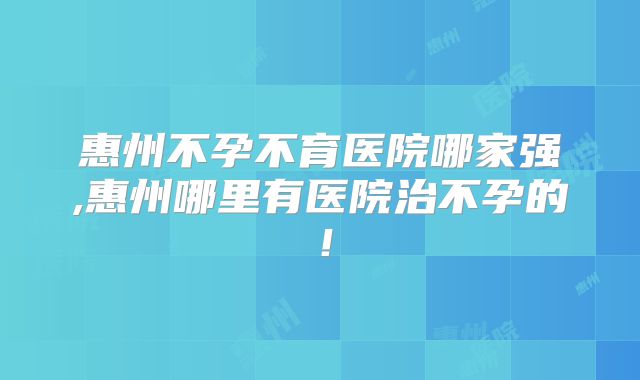 惠州不孕不育医院哪家强,惠州哪里有医院治不孕的！