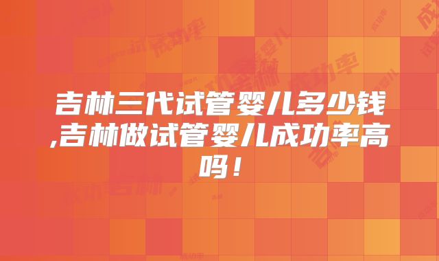 吉林三代试管婴儿多少钱,吉林做试管婴儿成功率高吗!