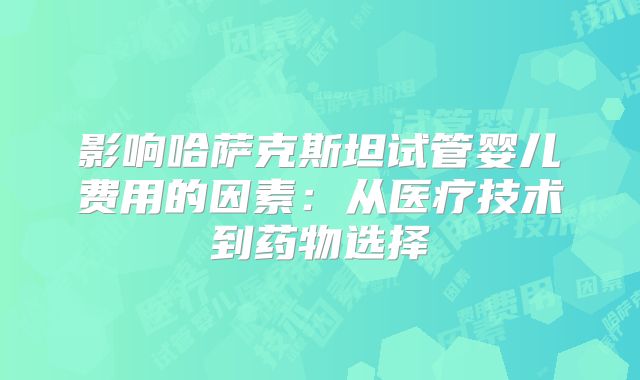 影响哈萨克斯坦试管婴儿费用的因素:从医疗技术到药物选择