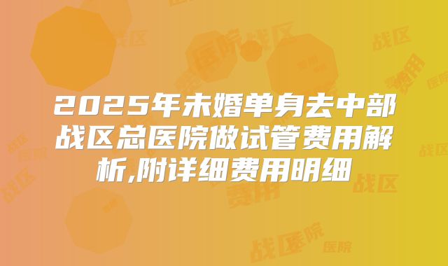2025年未婚单身去中部战区总医院做试管费用解析,附详细费用明细