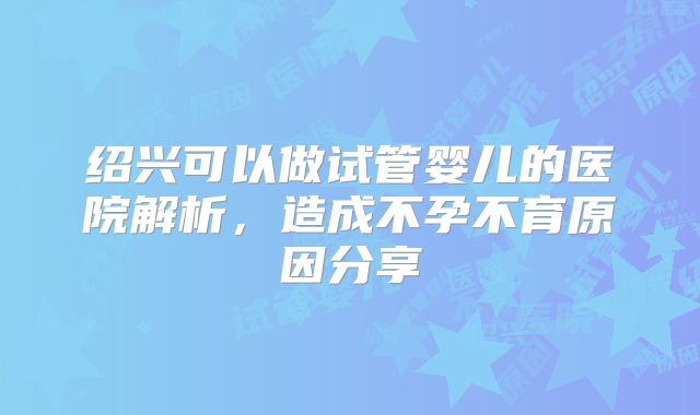 绍兴可以做试管婴儿的医院解析，造成不孕不育原因分享