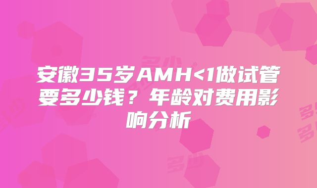 安徽35岁AMH<1做试管要多少钱？年龄对费用影响分析