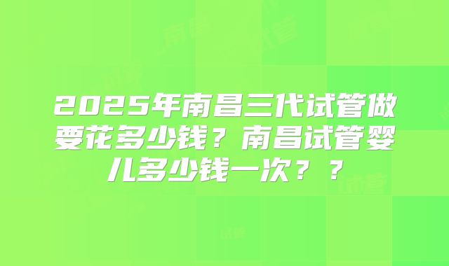 2025年南昌三代试管做要花多少钱？南昌试管婴儿多少钱一次？？