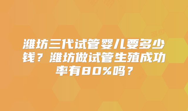 潍坊三代试管婴儿要多少钱？潍坊做试管生殖成功率有80%吗？
