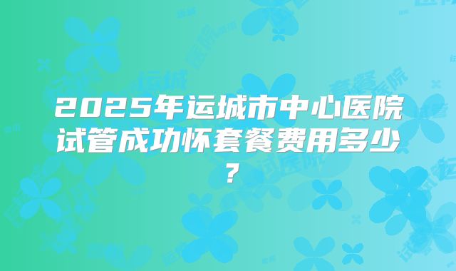 2025年运城市中心医院试管成功怀套餐费用多少?