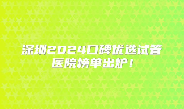 深圳2024口碑优选试管医院榜单出炉！