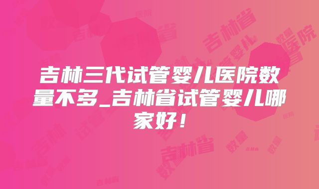 吉林三代试管婴儿医院数量不多_吉林省试管婴儿哪家好!