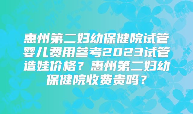 惠州第二妇幼保健院试管婴儿费用参考2023试管造娃价格?惠州第二妇幼保健院收费贵吗?