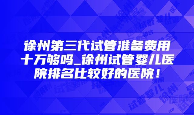 徐州第三代试管准备费用十万够吗_徐州试管婴儿医院排名比较好的医院!