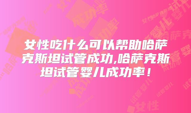 女性吃什么可以帮助哈萨克斯坦试管成功,哈萨克斯坦试管婴儿成功率！
