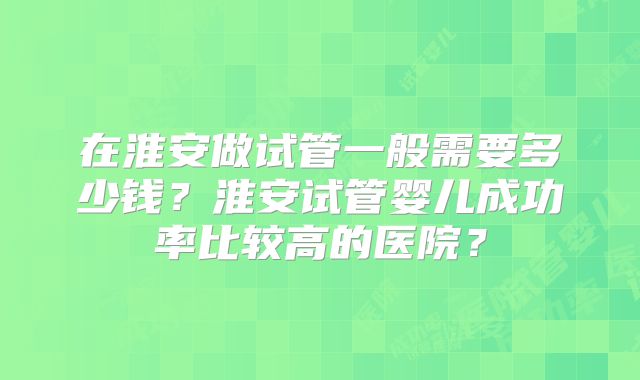 在淮安做试管一般需要多少钱？淮安试管婴儿成功率比较高的医院？