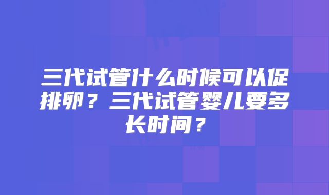 三代试管什么时候可以促排卵?三代试管婴儿要多长时间?