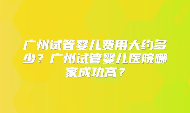 广州试管婴儿费用大约多少?广州试管婴儿医院哪家成功高?