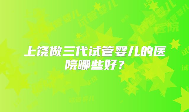 上饶做三代试管婴儿的医院哪些好?