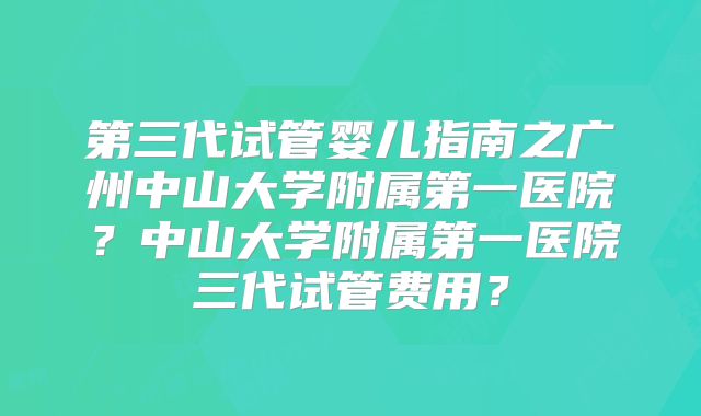 第三代试管婴儿指南之广州中山大学附属第一医院?中山大学附属第一医院三代试管费用?