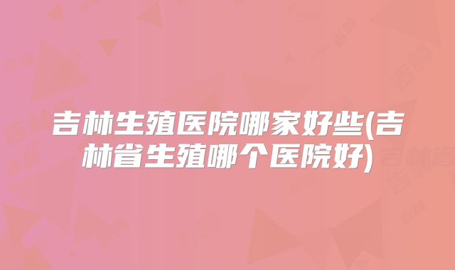 吉林生殖医院哪家好些(吉林省生殖哪个医院好)