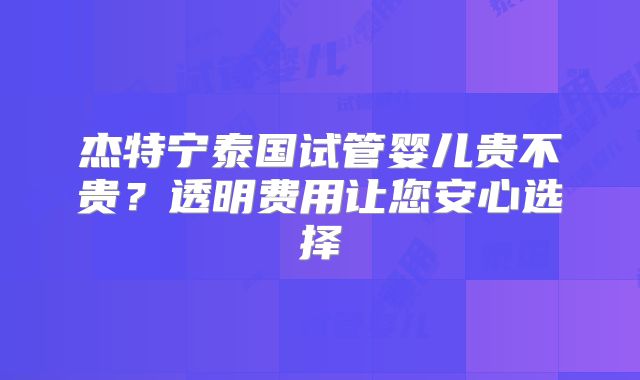 杰特宁泰国试管婴儿贵不贵？透明费用让您安心选择