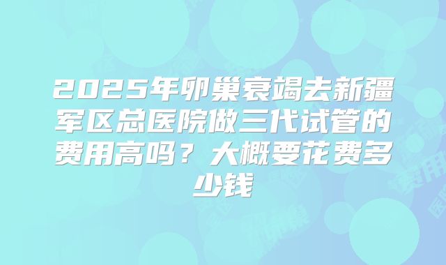 2025年卵巢衰竭去新疆军区总医院做三代试管的费用高吗？大概要花费多少钱