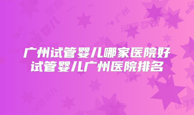 广州试管婴儿哪家医院好试管婴儿广州医院排名