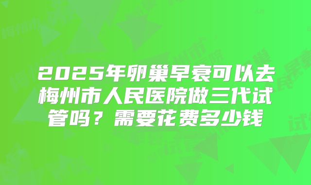 2025年卵巢早衰可以去梅州市人民医院做三代试管吗？需要花费多少钱
