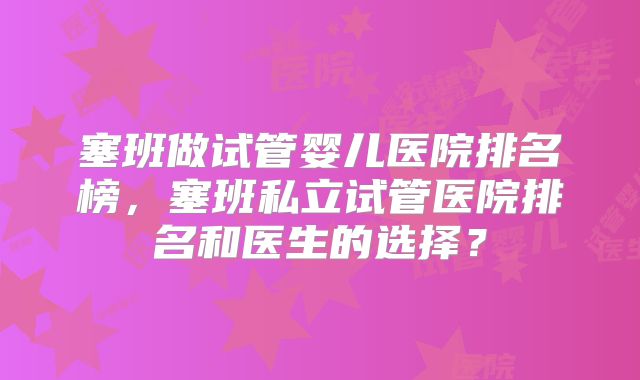塞班做试管婴儿医院排名榜,塞班私立试管医院排名和医生的选择?