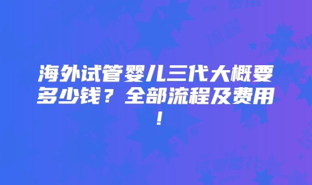海外试管婴儿三代大概要多少钱？全部流程及费用！