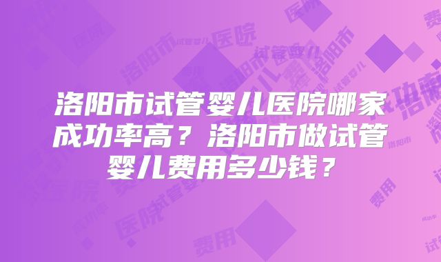 洛阳市试管婴儿医院哪家成功率高?洛阳市做试管婴儿费用多少钱?