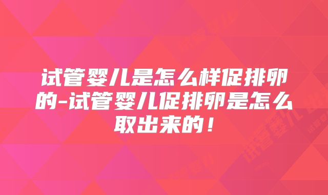 试管婴儿是怎么样促排卵的-试管婴儿促排卵是怎么取出来的！