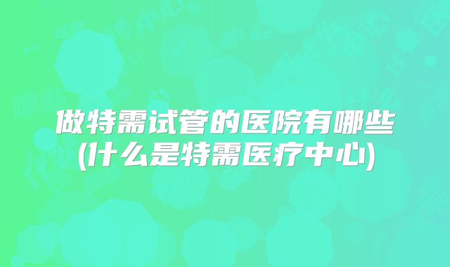 做特需试管的医院有哪些(什么是特需医疗中心)