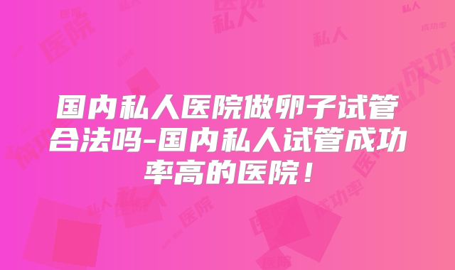 国内私人医院做卵子试管合法吗-国内私人试管成功率高的医院！