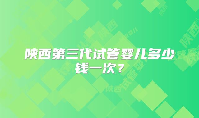 陕西第三代试管婴儿多少钱一次?