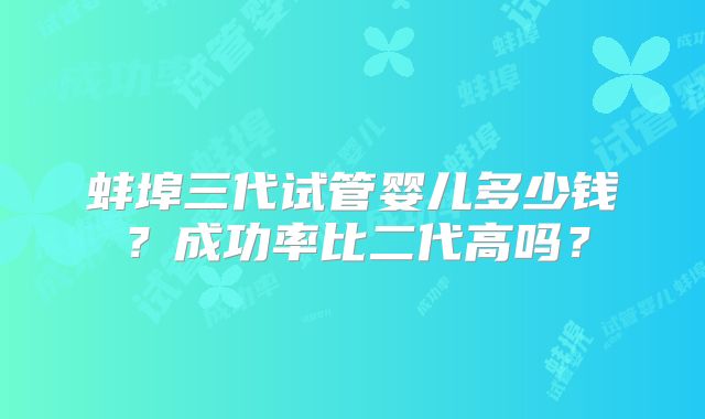 蚌埠三代试管婴儿多少钱？成功率比二代高吗？