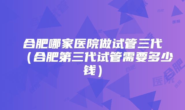 合肥哪家医院做试管三代（合肥第三代试管需要多少钱）