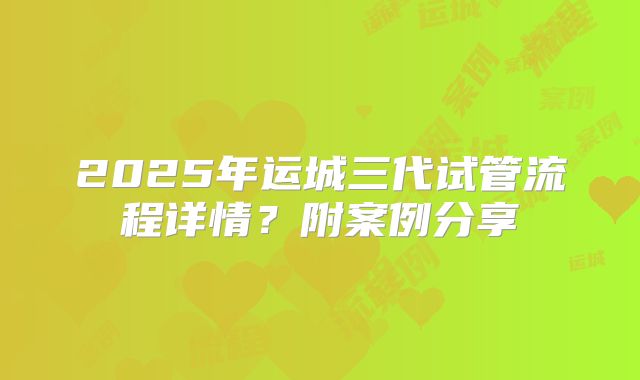 2025年运城三代试管流程详情？附案例分享