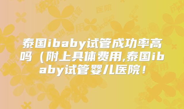 泰国ibaby试管成功率高吗(附上具体费用,泰国ibaby试管婴儿医院!