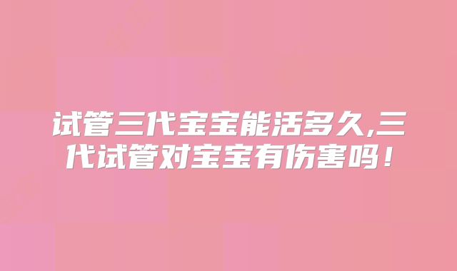 试管三代宝宝能活多久,三代试管对宝宝有伤害吗!