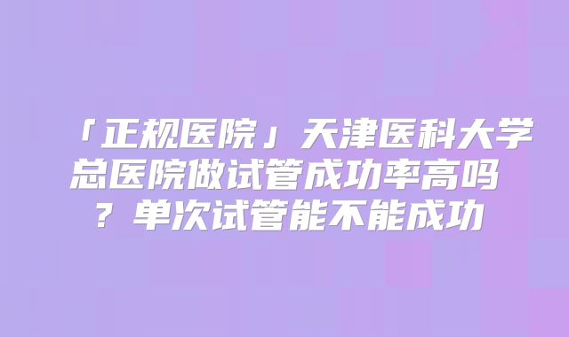 「正规医院」天津医科大学总医院做试管成功率高吗?单次试管能不能成功