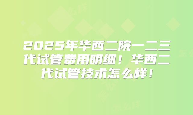 2025年华西二院一二三代试管费用明细!华西二代试管技术怎么样!