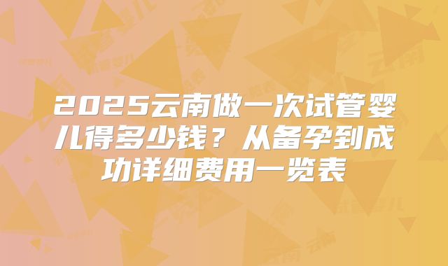 2025云南做一次试管婴儿得多少钱?从备孕到成功详细费用一览表