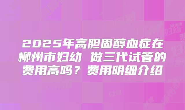 2025年高胆固醇血症在柳州市妇幼 做三代试管的费用高吗?费用明细介绍