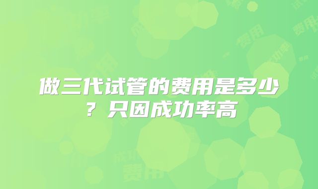 做三代试管的费用是多少?只因成功率高