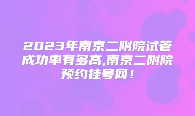 2023年南京二附院试管成功率有多高,南京二附院预约挂号网！