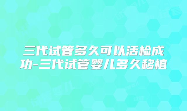 三代试管多久可以活检成功-三代试管婴儿多久移植